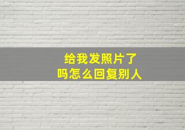 给我发照片了吗怎么回复别人