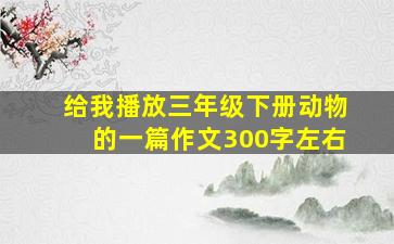 给我播放三年级下册动物的一篇作文300字左右