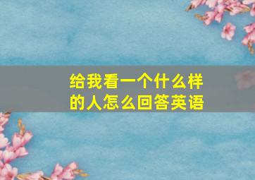 给我看一个什么样的人怎么回答英语