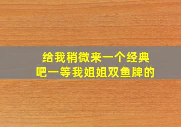 给我稍微来一个经典吧一等我姐姐双鱼牌的