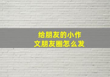 给朋友的小作文朋友圈怎么发