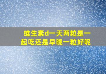 维生素d一天两粒是一起吃还是早晚一粒好呢