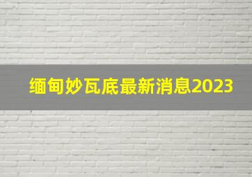 缅甸妙瓦底最新消息2023