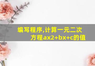 编写程序,计算一元二次方程ax2+bx+c的值