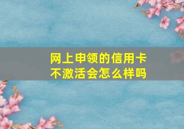 网上申领的信用卡不激活会怎么样吗