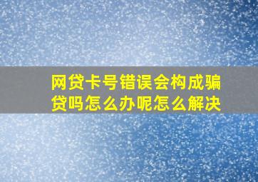 网贷卡号错误会构成骗贷吗怎么办呢怎么解决