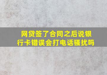 网贷签了合同之后说银行卡错误会打电话骚扰吗