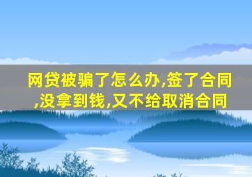 网贷被骗了怎么办,签了合同,没拿到钱,又不给取消合同