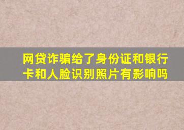 网贷诈骗给了身份证和银行卡和人脸识别照片有影响吗