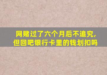 网赌过了六个月后不追究,但回吧银行卡里的钱划扣吗