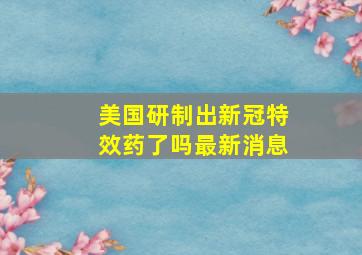 美国研制出新冠特效药了吗最新消息