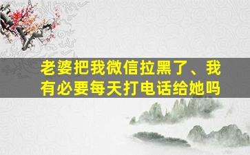 老婆把我微信拉黑了、我有必要每天打电话给她吗