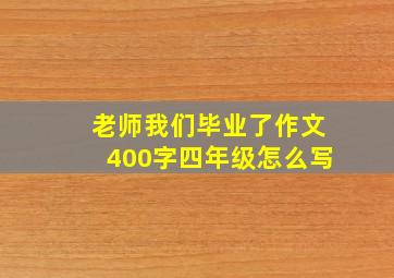 老师我们毕业了作文400字四年级怎么写