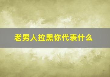 老男人拉黑你代表什么