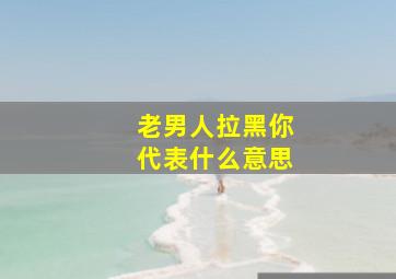 老男人拉黑你代表什么意思