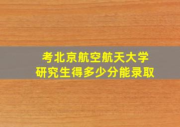 考北京航空航天大学研究生得多少分能录取