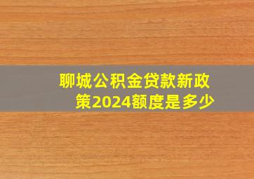 聊城公积金贷款新政策2024额度是多少