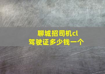 聊城招司机cl驾驶证多少钱一个