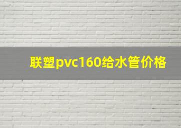 联塑pvc160给水管价格