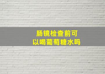 肠镜检查前可以喝葡萄糖水吗