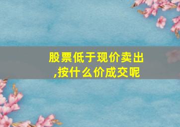 股票低于现价卖出,按什么价成交呢