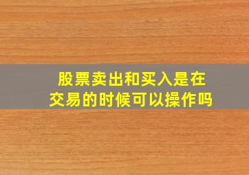 股票卖出和买入是在交易的时候可以操作吗