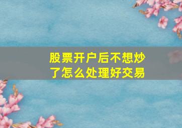 股票开户后不想炒了怎么处理好交易