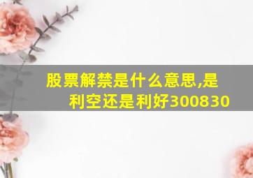 股票解禁是什么意思,是利空还是利好300830