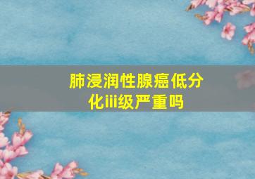 肺浸润性腺癌低分化iii级严重吗