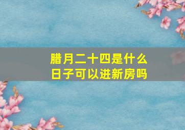 腊月二十四是什么日子可以进新房吗