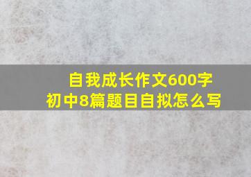 自我成长作文600字初中8篇题目自拟怎么写