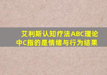 艾利斯认知疗法ABC理论中C指的是情绪与行为结果