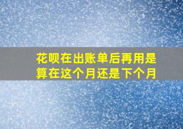 花呗在出账单后再用是算在这个月还是下个月