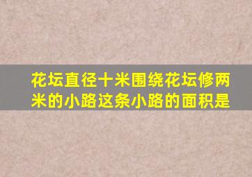 花坛直径十米围绕花坛修两米的小路这条小路的面积是