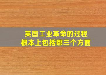 英国工业革命的过程根本上包括哪三个方面