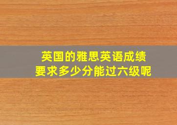 英国的雅思英语成绩要求多少分能过六级呢