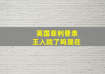 英国菲利普亲王入院了吗现在