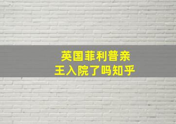 英国菲利普亲王入院了吗知乎