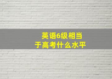 英语6级相当于高考什么水平