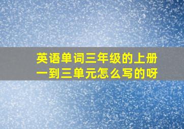 英语单词三年级的上册一到三单元怎么写的呀