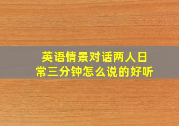 英语情景对话两人日常三分钟怎么说的好听