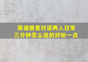 英语情景对话两人日常三分钟怎么说的好听一点