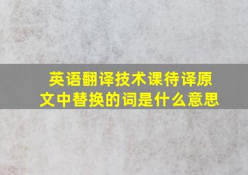 英语翻译技术课待译原文中替换的词是什么意思