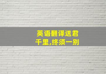 英语翻译送君千里,终须一别