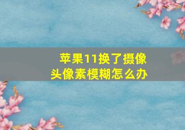 苹果11换了摄像头像素模糊怎么办