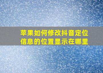 苹果如何修改抖音定位信息的位置显示在哪里