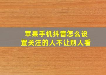 苹果手机抖音怎么设置关注的人不让别人看