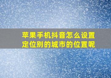 苹果手机抖音怎么设置定位别的城市的位置呢