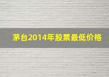 茅台2014年股票最低价格