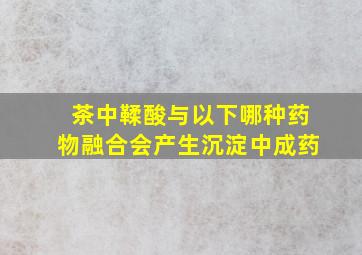 茶中鞣酸与以下哪种药物融合会产生沉淀中成药